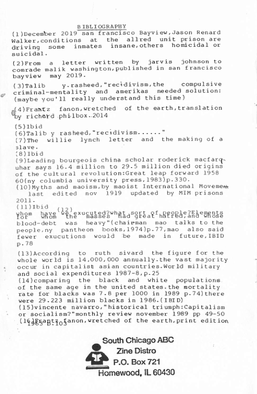 £ 1BLIOGRAPHY  (1)becember 2019 san francisco Bayview,Jason Renard Walker,conditions at the allred unit prison are Griving  Some inmates insane,others homicidal or suicidal.  (2)From a letter written by jarvis johnson to comrade malik washington,published in san francisco bayview may 2019.  (3)Talib  y.rasheed,"recidivism the  compulsive criminal-mentality and amerikas needed solution: (maybe you’ll really understand this time)  4)Frantz fanon,uretched of the earth,translation richard philbox.2014  (5)1bia (6)Talib y rasheed,"recidivism......"  (7)The willie lynch letter and the making of a slave.  {8)1bia  (9)Leading bourgeois china scholar roderick macfarq- uhar says 16.4 million to 29.5 million died origins of the cultural revolution:Great leap forward 1958 60(ny columbia university press,1983)p.330  (10)Myths and maoism,by macist International Movemem  last edited nov 1919 updated by MIM prisons 2011  G1Ibia (1))  ¥hem UR¥R “EneusuisdivMAlacgrlaetnReeRSIRECBEDLE blood-debt was heavy"(chairman mao talks to the people.ny pantheon books,1974)p.77,mac also said  fever exucutions would be made in future,IBID .78  (13)According to ruth sivard the figure for the whole world is 14,000,000 annually-the vast majority occur in capitalist asian countries.World military and social expenditures 1987-8,p.25  (14)comparing the black and white populations of the same age in the united states.the mortality rate for blacks was 7.8 per 1000 in 1989 p.74)there were 29.223 million blacks in 1986.(IBID)  (15)vincente navarro,”historical triumph:Capitalism or socialism?’monthly review november 1989 pp 49-50 (14dgsaptioganon, vretched of the earth,print edition  South Chicago ABC ®  Zine Distro Q P.O. Box 721 “Homewood, IL 60430 